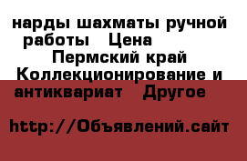 нарды шахматы ручной работы › Цена ­ 5 000 - Пермский край Коллекционирование и антиквариат » Другое   